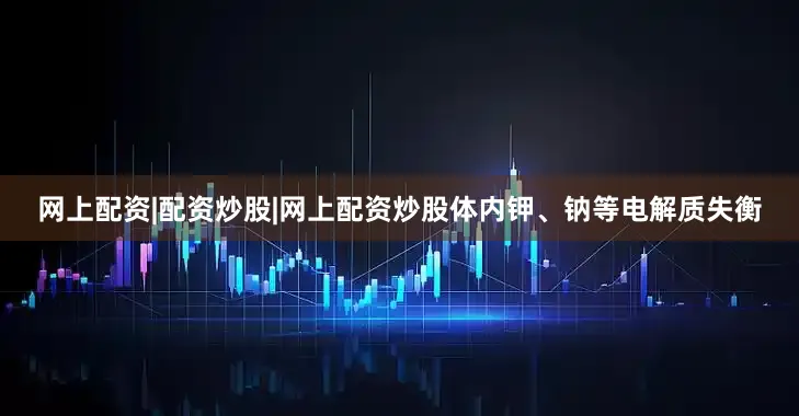 网上配资|配资炒股|网上配资炒股体内钾、钠等电解质失衡