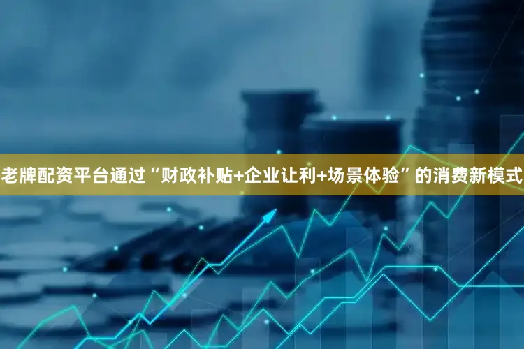 老牌配资平台通过“财政补贴+企业让利+场景体验”的消费新模式
