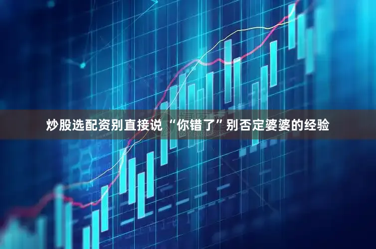 炒股选配资别直接说 “你错了”别否定婆婆的经验