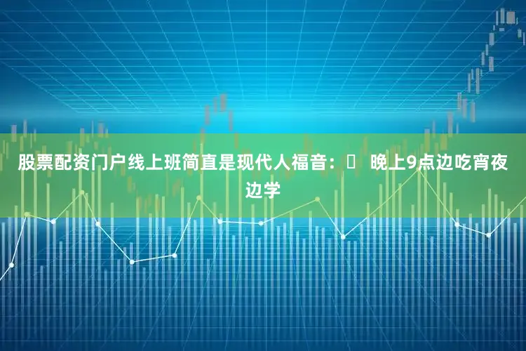 股票配资门户线上班简直是现代人福音：✅ 晚上9点边吃宵夜边学