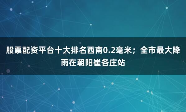 股票配资平台十大排名西南0.2毫米；全市最大降雨在朝阳崔各庄站